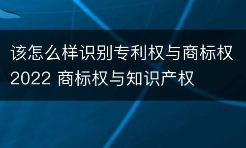 该怎么样识别专利权与商标权2022 商标权与知识产权