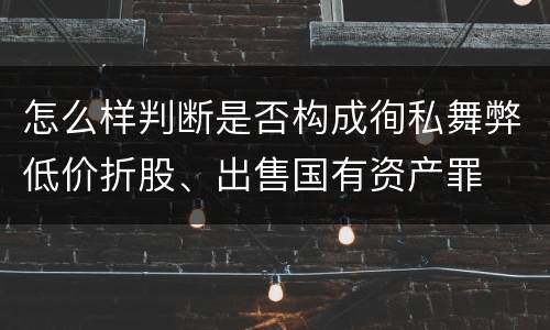 怎么样判断是否构成徇私舞弊低价折股、出售国有资产罪