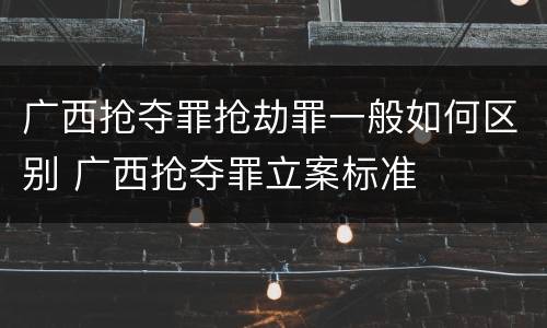 广西抢夺罪抢劫罪一般如何区别 广西抢夺罪立案标准