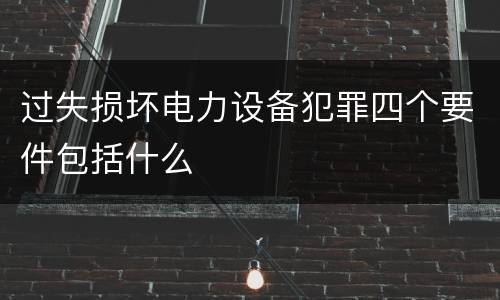 过失损坏电力设备犯罪四个要件包括什么