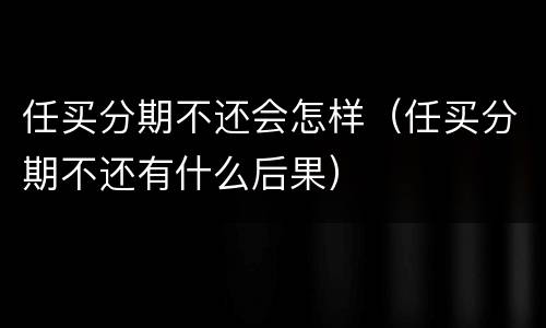 任买分期不还会怎样（任买分期不还有什么后果）
