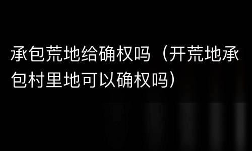 承包荒地给确权吗（开荒地承包村里地可以确权吗）