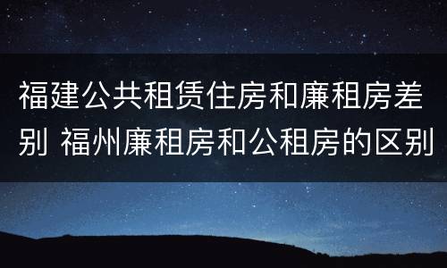 福建公共租赁住房和廉租房差别 福州廉租房和公租房的区别