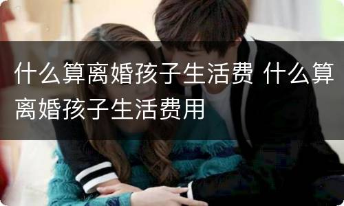 什么算离婚孩子生活费 什么算离婚孩子生活费用