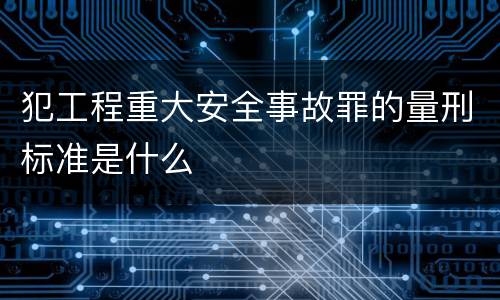 犯工程重大安全事故罪的量刑标准是什么