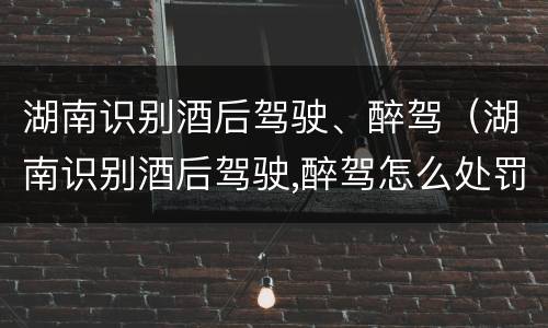 湖南识别酒后驾驶、醉驾（湖南识别酒后驾驶,醉驾怎么处罚）