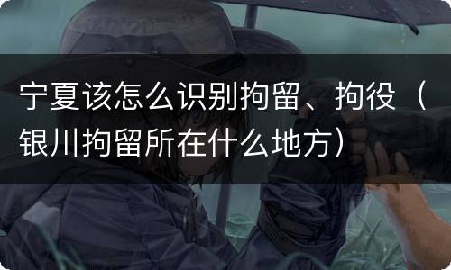 宁夏该怎么识别拘留、拘役（银川拘留所在什么地方）