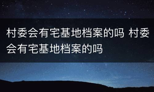 村委会有宅基地档案的吗 村委会有宅基地档案的吗
