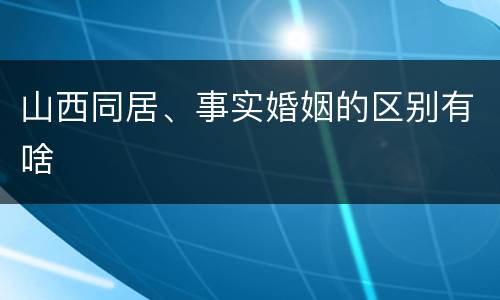 山西同居、事实婚姻的区别有啥