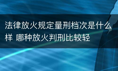法律放火规定量刑档次是什么样 哪种放火判刑比较轻
