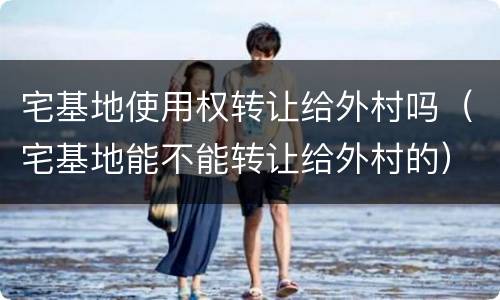 宅基地使用权转让给外村吗（宅基地能不能转让给外村的）