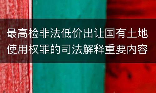 最高检非法低价出让国有土地使用权罪的司法解释重要内容包括什么