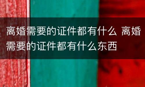 离婚需要的证件都有什么 离婚需要的证件都有什么东西