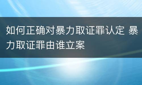 如何正确对暴力取证罪认定 暴力取证罪由谁立案