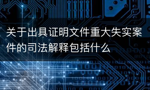 关于出具证明文件重大失实案件的司法解释包括什么