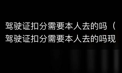 驾驶证扣分需要本人去的吗（驾驶证扣分需要本人去的吗现在）