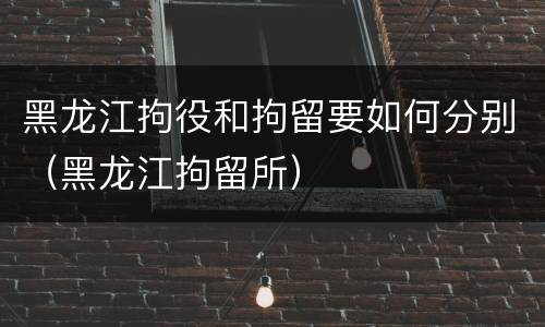 黑龙江拘役和拘留要如何分别（黑龙江拘留所）