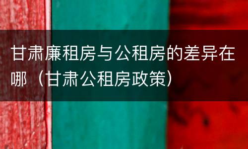 甘肃廉租房与公租房的差异在哪（甘肃公租房政策）