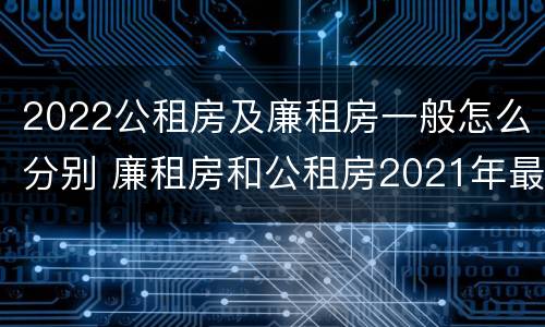 2022公租房及廉租房一般怎么分别 廉租房和公租房2021年最新通知