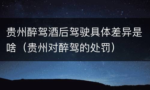 贵州醉驾酒后驾驶具体差异是啥（贵州对醉驾的处罚）