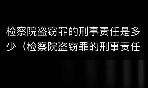 检察院盗窃罪的刑事责任是多少（检察院盗窃罪的刑事责任是多少条）