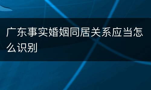 广东事实婚姻同居关系应当怎么识别