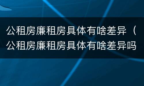 公租房廉租房具体有啥差异（公租房廉租房具体有啥差异吗）