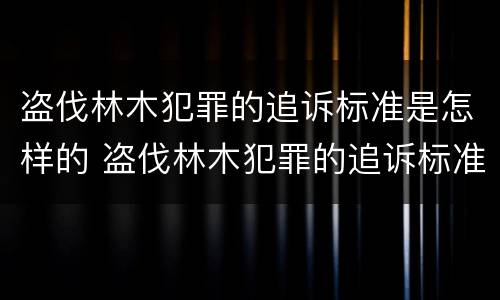 盗伐林木犯罪的追诉标准是怎样的 盗伐林木犯罪的追诉标准是怎样的呢