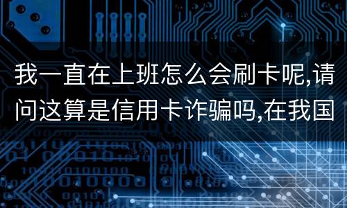 我一直在上班怎么会刷卡呢,请问这算是信用卡诈骗吗,在我国信用卡诈骗是如何判刑的被