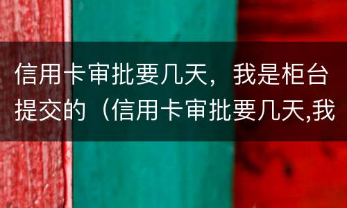 信用卡审批要几天，我是柜台提交的（信用卡审批要几天,我是柜台提交的吗）