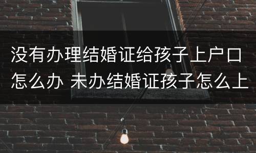 没有办理结婚证给孩子上户口怎么办 未办结婚证孩子怎么上户口