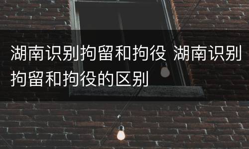 湖南识别拘留和拘役 湖南识别拘留和拘役的区别