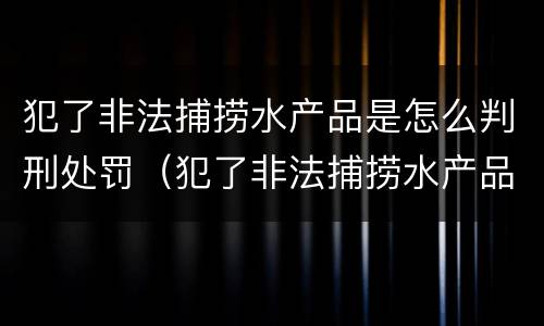 犯了非法捕捞水产品是怎么判刑处罚（犯了非法捕捞水产品是怎么判刑处罚的）