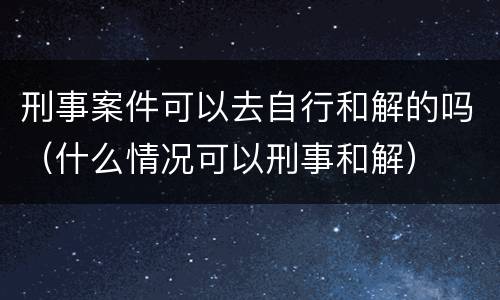 刑事案件可以去自行和解的吗（什么情况可以刑事和解）