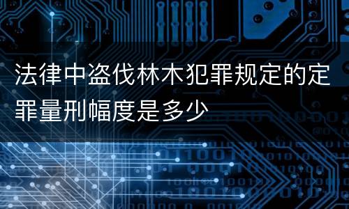 法律中盗伐林木犯罪规定的定罪量刑幅度是多少