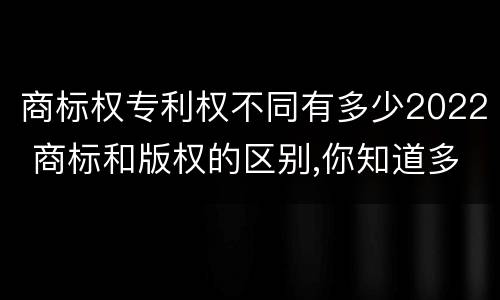商标权专利权不同有多少2022 商标和版权的区别,你知道多少?