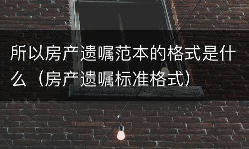 所以房产遗嘱范本的格式是什么（房产遗嘱标准格式）