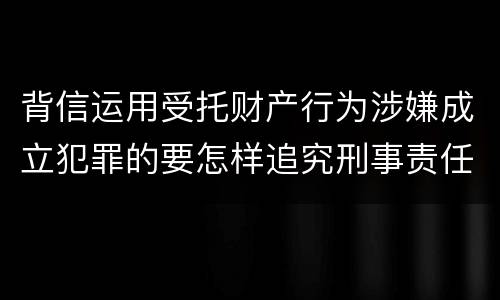 背信运用受托财产行为涉嫌成立犯罪的要怎样追究刑事责任