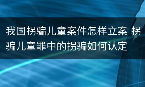 我国拐骗儿童案件怎样立案 拐骗儿童罪中的拐骗如何认定