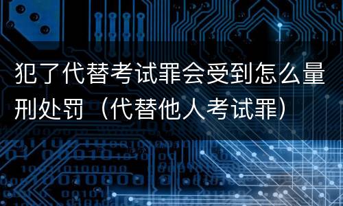 犯了代替考试罪会受到怎么量刑处罚（代替他人考试罪）