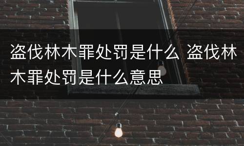 盗伐林木罪处罚是什么 盗伐林木罪处罚是什么意思