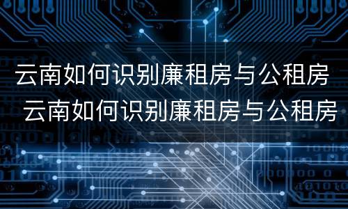 云南如何识别廉租房与公租房 云南如何识别廉租房与公租房的区别
