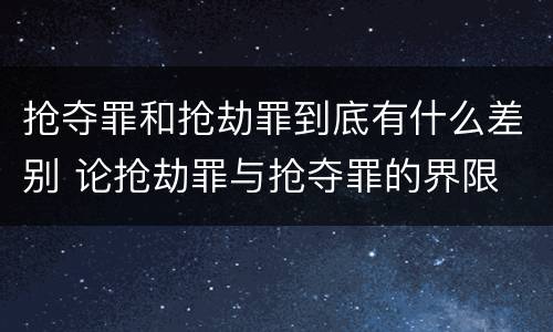 抢夺罪和抢劫罪到底有什么差别 论抢劫罪与抢夺罪的界限