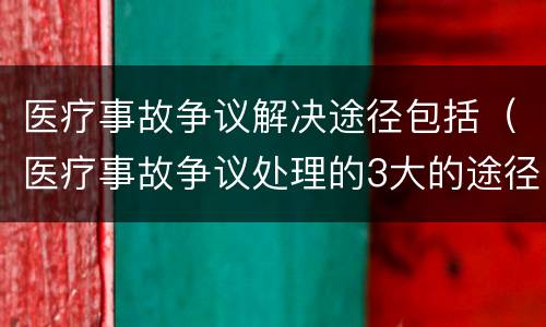 医疗事故争议解决途径包括（医疗事故争议处理的3大的途径）