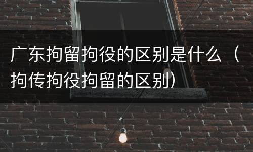 广东拘留拘役的区别是什么（拘传拘役拘留的区别）