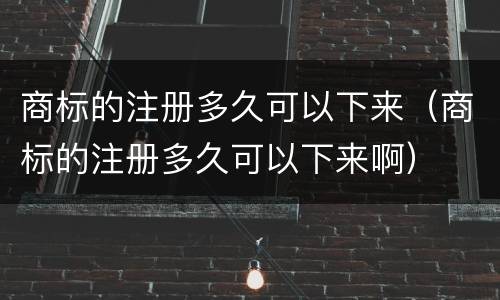 商标的注册多久可以下来（商标的注册多久可以下来啊）
