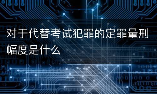 对于代替考试犯罪的定罪量刑幅度是什么