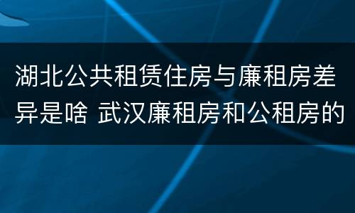 湖北公共租赁住房与廉租房差异是啥 武汉廉租房和公租房的区别