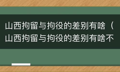 山西拘留与拘役的差别有啥（山西拘留与拘役的差别有啥不一样）