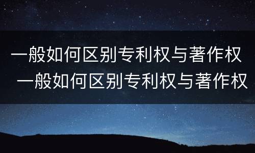 一般如何区别专利权与著作权 一般如何区别专利权与著作权的关系